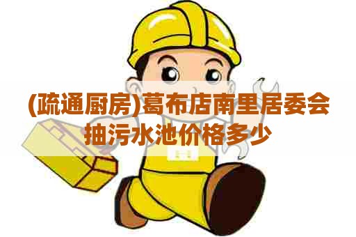 (疏通厨房)葛布店南里居委会抽污水池价格多少 (疏通厨房)葛布店南里居委会抽污水池价格多少