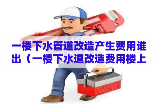 一楼下水管道改造产生费用谁出(一楼下水道改造费用楼上平摊) 一楼下水管道改造产生费用谁出(一楼下水道改造费用楼上平摊)