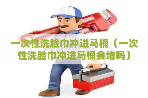 一次性洗脸巾冲进马桶（一次性洗脸巾冲进马桶会堵吗）