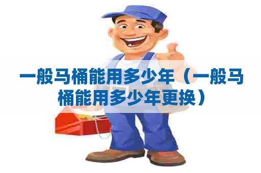 一般马桶能用多少年（一般马桶能用多少年更换）