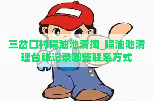 三岔口村隔油池清掏_隔油池清理台账记录哪些联系方式