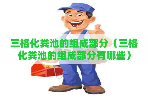 三格化粪池的组成部分（三格化粪池的组成部分有哪些）