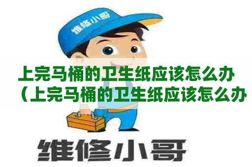 上完马桶的卫生纸应该怎么办（上完马桶的卫生纸应该怎么办呢）