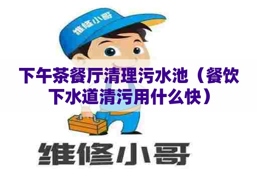 下午茶餐厅清理污水池（餐饮下水道清污用什么快）