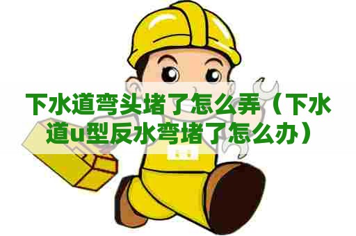 下水道弯头堵了怎么弄(下水道u型反水弯堵了怎么办) 下水道弯头堵了怎么弄(下水道u型反水弯堵了怎么办)