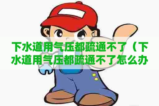 下水道用气压都疏通不了（下水道用气压都疏通不了怎么办）