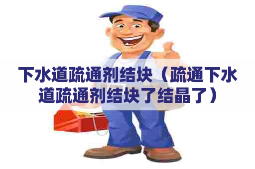 下水道疏通剂结块（疏通下水道疏通剂结块了结晶了）