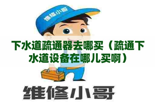 下水道疏通器去哪买（疏通下水道设备在哪儿买啊）