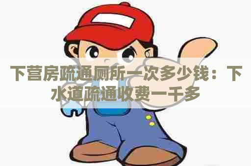 下营房疏通厕所一次多少钱:下水道疏通收费一千多 下营房疏通厕所一次多少钱:下水道疏通收费一千多