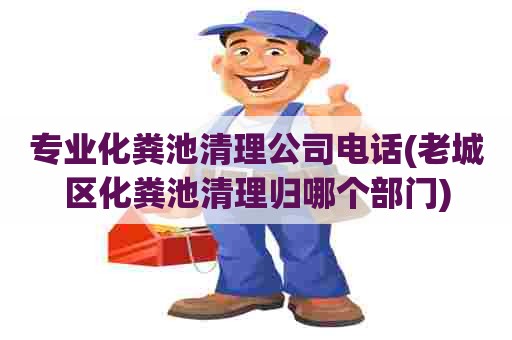 专业化粪池清理公司电话(老城区化粪池清理归哪个部门)