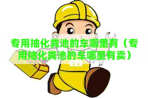 专用抽化粪池的车哪里有（专用抽化粪池的车哪里有卖）