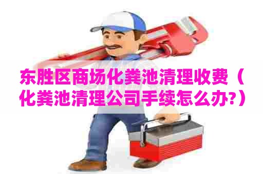 东胜区商场化粪池清理收费（化粪池清理公司手续怎么办?）