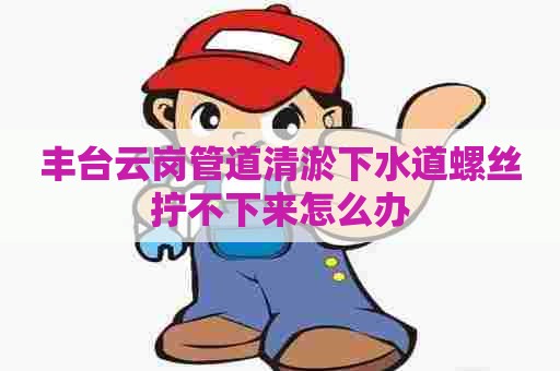 丰台云岗管道清淤下水道螺丝拧不下来怎么办 丰台云岗管道清淤下水道螺丝拧不下来怎么办