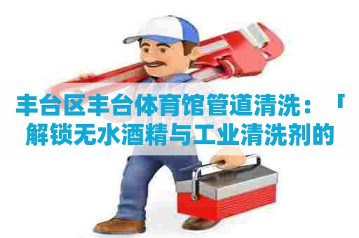 丰台区丰台体育馆管道清洗：「解锁无水酒精与工业清洗剂的神秘世界」