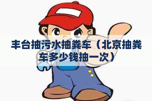 丰台抽污水抽粪车（北京抽粪车多少钱抽一次）