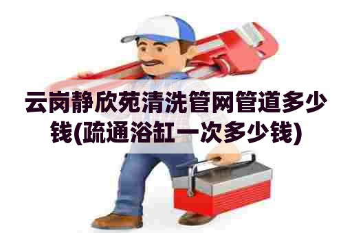 云岗静欣苑清洗管网管道多少钱(疏通浴缸一次多少钱)