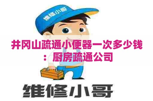 井冈山疏通小便器一次多少钱：厨房疏通公司