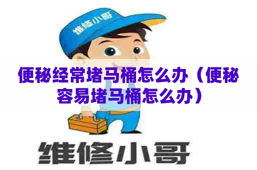便秘经常堵马桶怎么办(便秘容易堵马桶怎么办) 便秘经常堵马桶怎么办(便秘容易堵马桶怎么办)