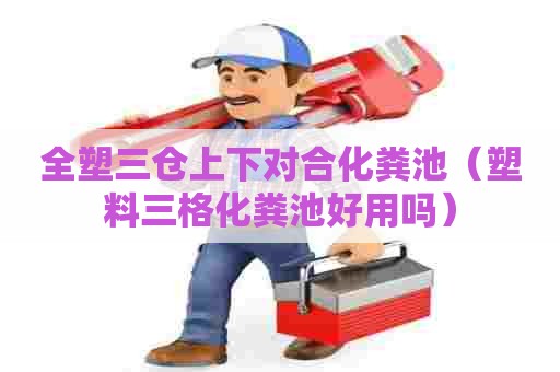 全塑三仓上下对合化粪池（塑料三格化粪池好用吗）