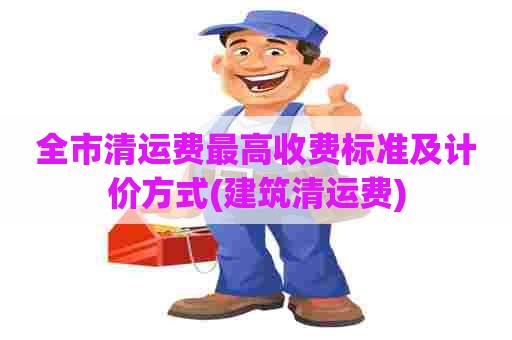 全市清运费最高收费标准及计价方式(建筑清运费)