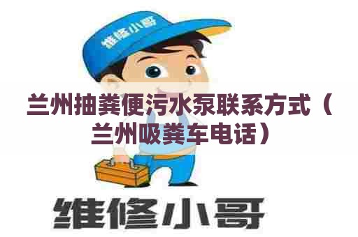 兰州抽粪便污水泵联系方式（兰州吸粪车电话）