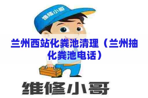 兰州西站化粪池清理（兰州抽化粪池电话）