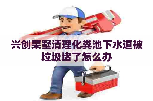 兴创荣墅清理化粪池下水道被垃圾堵了怎么办