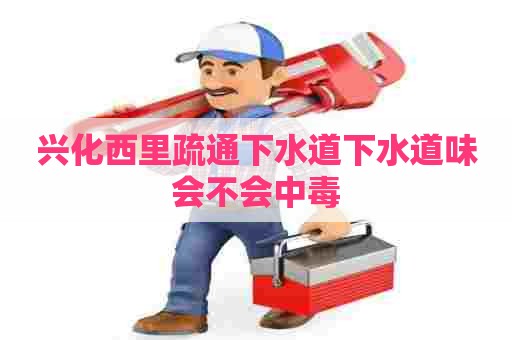 兴化西里疏通下水道下水道味会不会中毒