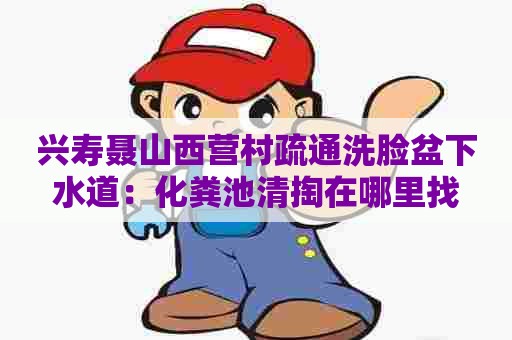 兴寿聂山西营村疏通洗脸盆下水道：化粪池清掏在哪里找