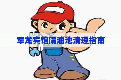 军龙宾馆隔油池清理指南