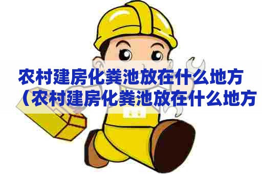 农村建房化粪池放在什么地方（农村建房化粪池放在什么地方最好）