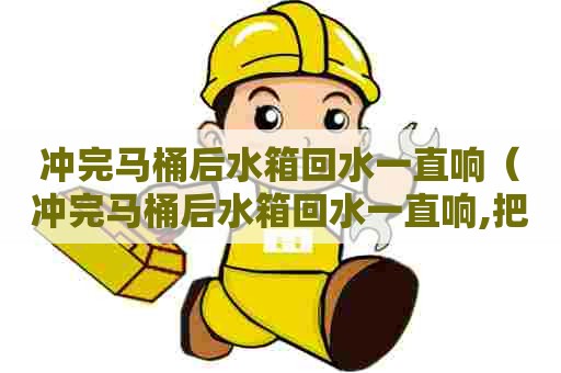 冲完马桶后水箱回水一直响（冲完马桶后水箱回水一直响,把水总开关关掉可以吗）