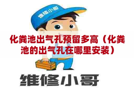 化粪池出气孔预留多高（化粪池的出气孔在哪里安装）
