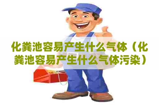 化粪池容易产生什么气体（化粪池容易产生什么气体污染）