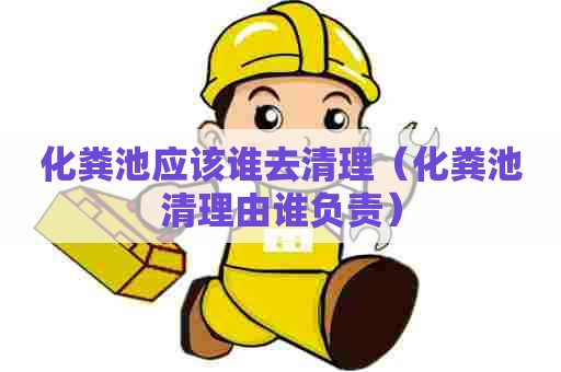 化粪池应该谁去清理（化粪池清理由谁负责）