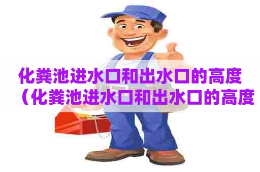 化粪池进水口和出水口的高度（化粪池进水口和出水口的高度不大怎么处理）