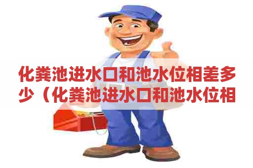 化粪池进水口和池水位相差多少(化粪池进水口和池水位相差多少正常) 化粪池进水口和池水位相差多少(化粪池进水口和池水位相差多少正常)