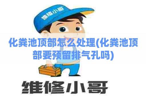 化粪池顶部怎么处理(化粪池顶部要预留排气孔吗) 化粪池顶部怎么处理(化粪池顶部要预留排气孔吗)