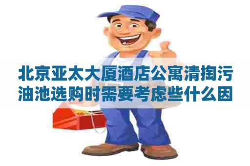 北京亚太大厦酒店公寓清掏污油池选购时需要考虑些什么因素