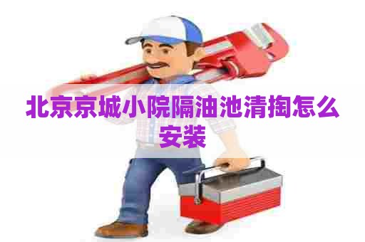 北京京城小院隔油池清掏怎么安装