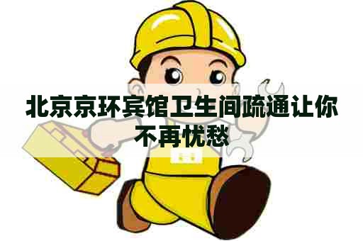 北京京环宾馆卫生间疏通让你不再忧愁
