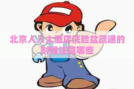 北京人人大酒店洗脸盆疏通的时候注意哪些