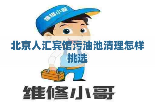 北京人汇宾馆污油池清理怎样挑选