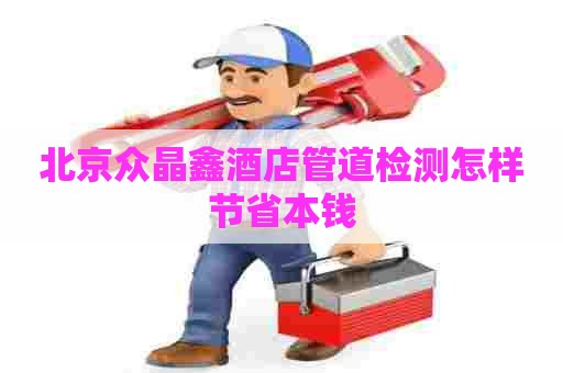 北京众晶鑫酒店管道检测怎样节省本钱