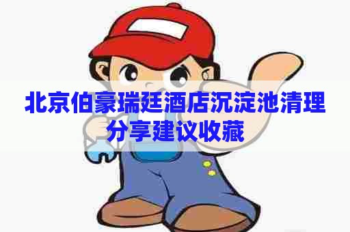 北京伯豪瑞廷酒店沉淀池清理分享建议收藏