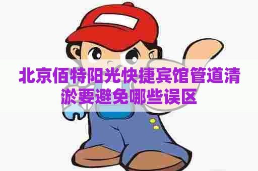 北京佰特阳光快捷宾馆管道清淤要避免哪些误区