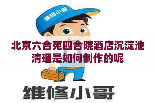 北京六合苑四合院酒店沉淀池清理是如何制作的呢