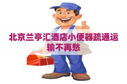 北京兰亭汇酒店小便器疏通运输不再愁