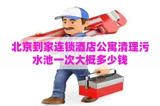 北京到家连锁酒店公寓清理污水池一次大概多少钱