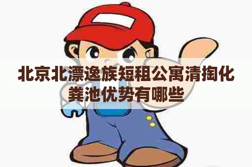 北京北漂逸族短租公寓清掏化粪池优势有哪些 北京北漂逸族短租公寓清掏化粪池优势有哪些